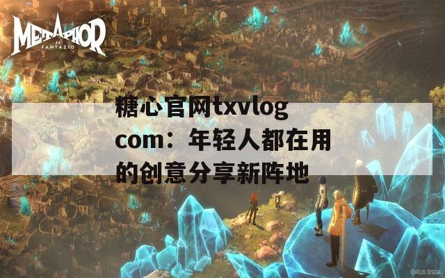 糖心官网txvlogcom：年轻人都在用的创意分享新阵地