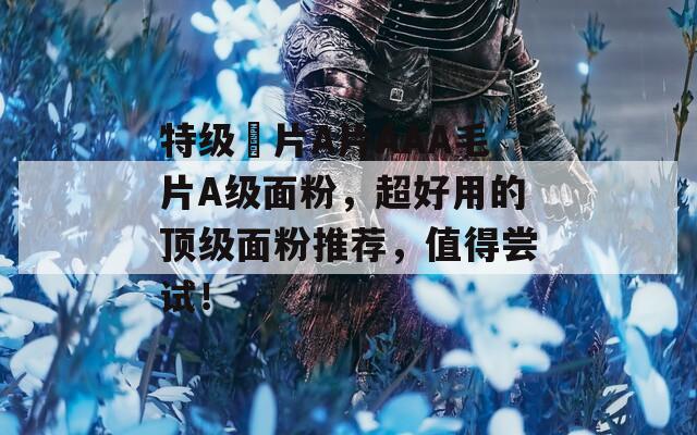 特级婬片A片AAA毛片A级面粉，超好用的顶级面粉推荐，值得尝试！