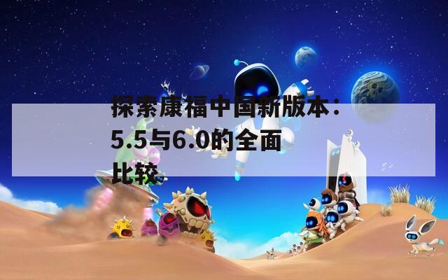 探索康福中国新版本：5.5与6.0的全面比较