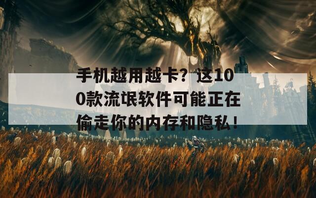 手机越用越卡？这100款流氓软件可能正在偷走你的内存和隐私！