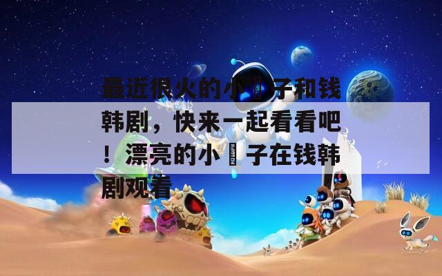 最近很火的小峓子和钱韩剧，快来一起看看吧！漂亮的小峓子在钱韩剧观看
