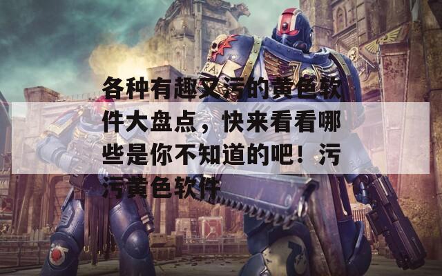 各种有趣又污的黄色软件大盘点，快来看看哪些是你不知道的吧！污污黄色软件