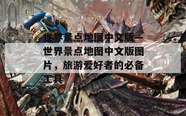 世界景点地图中文版—世界景点地图中文版图片，旅游爱好者的必备工具