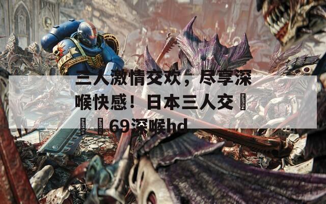 三人激情交欢，尽享深喉快感！日本三人交╳╳╳69深喉hd