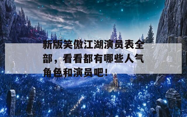 新版笑傲江湖演员表全部，看看都有哪些人气角色和演员吧！