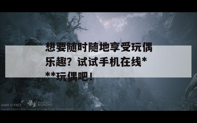 想要随时随地享受玩偶乐趣？试试手机在线***玩偶吧！