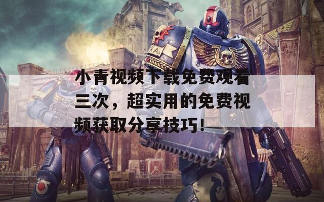 小青视频下载免费观看三次，超实用的免费视频获取分享技巧！