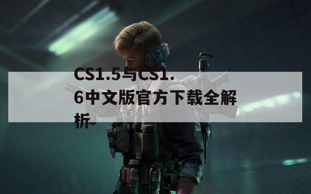 CS1.5与CS1.6中文版官方下载全解析