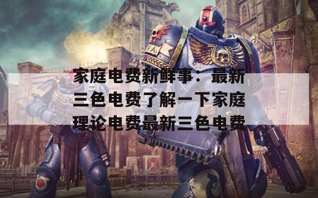 家庭电费新鲜事：最新三色电费了解一下家庭理论电费最新三色电费