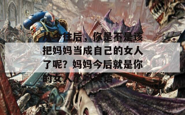 从今往后，你是不是该把妈妈当成自己的女人了呢？妈妈今后就是你的女人了吗英语