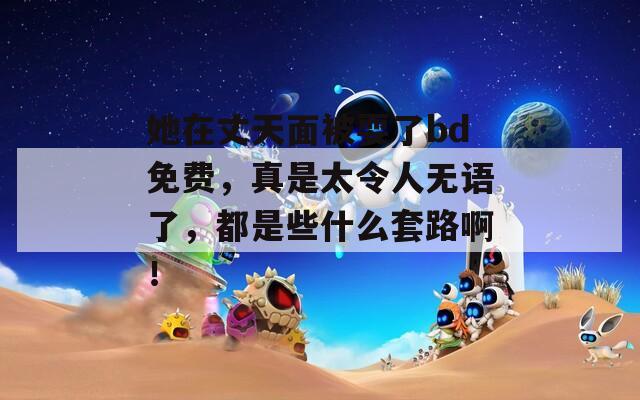 她在丈天面被耍了bd免费，真是太令人无语了，都是些什么套路啊！