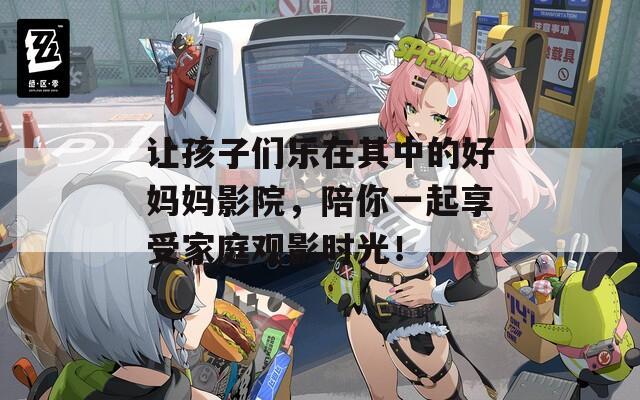 让孩子们乐在其中的好妈妈影院，陪你一起享受家庭观影时光！