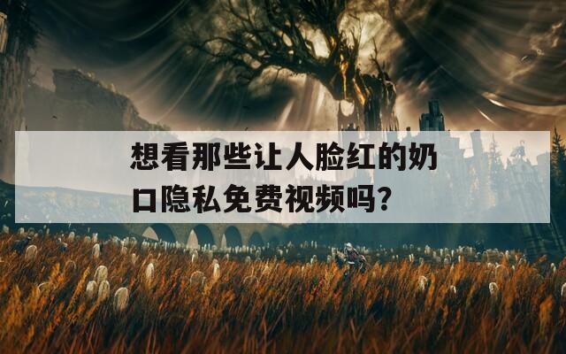 想看那些让人脸红的奶口隐私免费视频吗？