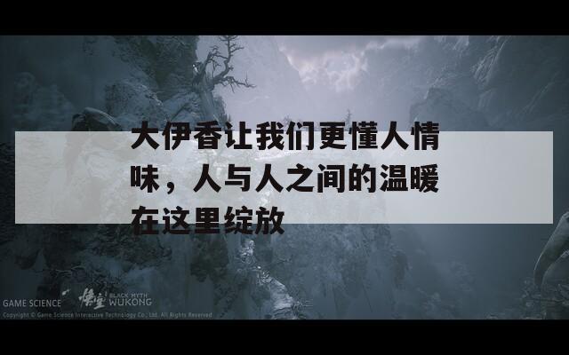 大伊香让我们更懂人情味，人与人之间的温暖在这里绽放