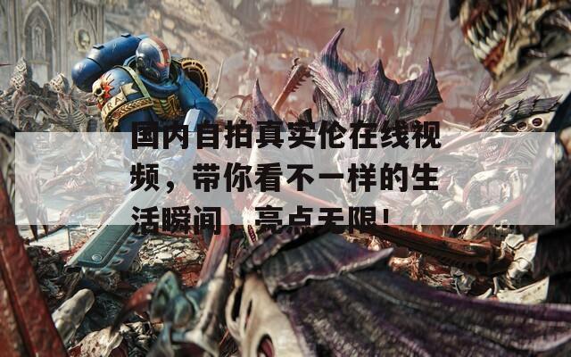 国内自拍真实伦在线视频，带你看不一样的生活瞬间，亮点无限！