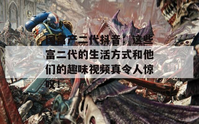 国富产二代抖音：这些富二代的生活方式和他们的趣味视频真令人惊叹！