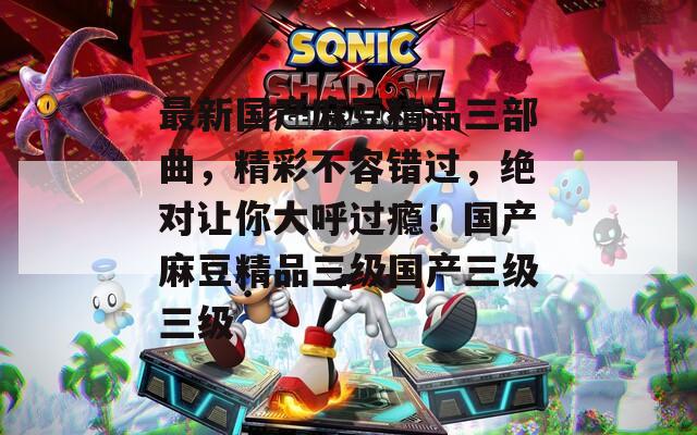 最新国产麻豆精品三部曲，精彩不容错过，绝对让你大呼过瘾！国产麻豆精品三级国产三级三级