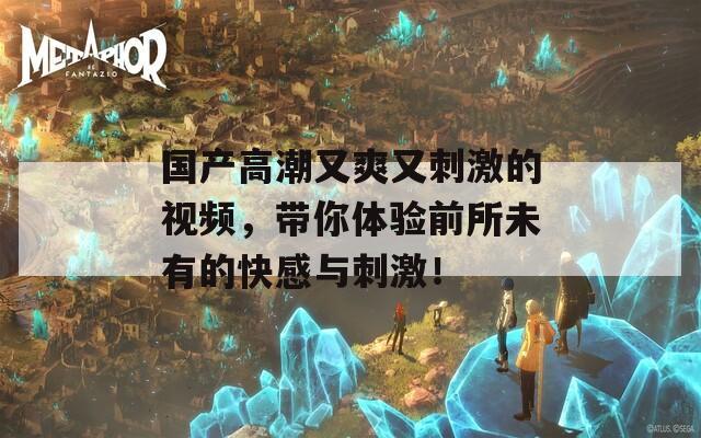 国产高潮又爽又刺激的视频，带你体验前所未有的快感与刺激！