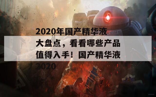 2020年国产精华液大盘点，看看哪些产品值得入手！国产精华液2020