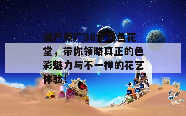 国产原厂98堂原色花堂，带你领略真正的色彩魅力与不一样的花艺体验！
