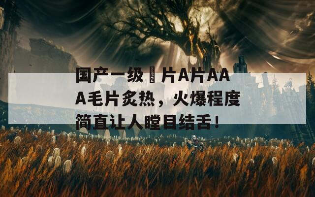 国产一级婬片A片AAA毛片炙热，火爆程度简直让人瞠目结舌！