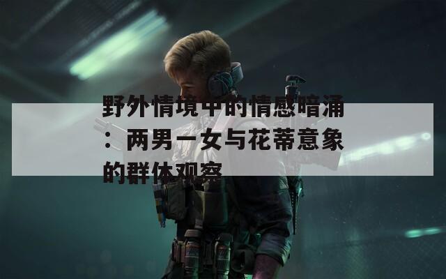 野外情境中的情感暗涌：两男一女与花蒂意象的群体观察