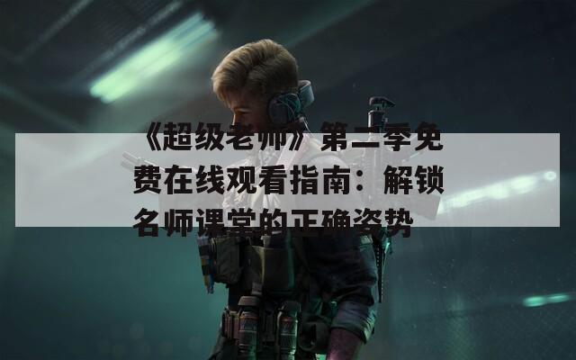 《超级老师》第二季免费在线观看指南：解锁名师课堂的正确姿势