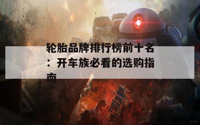 轮胎品牌排行榜前十名：开车族必看的选购指南
