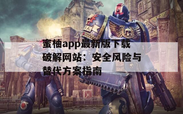 蜜柚app最新版下载破解网站：安全风险与替代方案指南