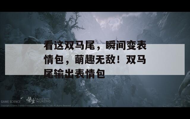 看这双马尾，瞬间变表情包，萌趣无敌！双马尾输出表情包