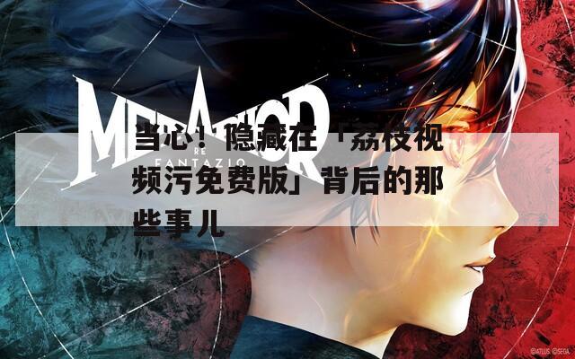 当心！隐藏在「荔枝视频污免费版」背后的那些事儿