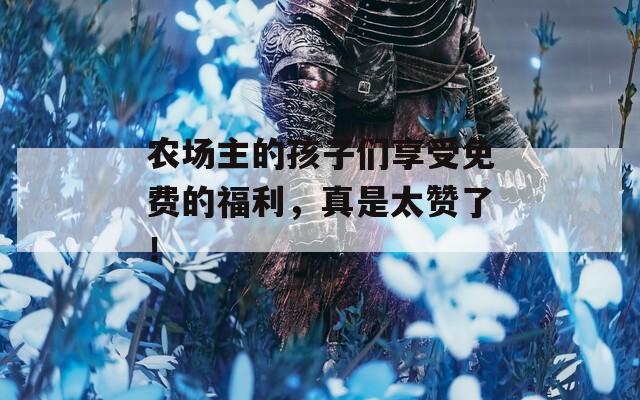 农场主的孩子们享受免费的福利，真是太赞了！