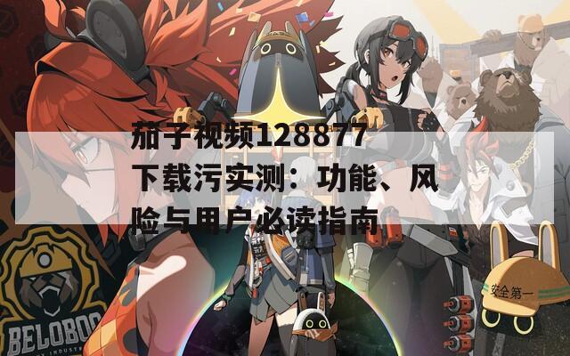 茄子视频128877下载污实测：功能、风险与用户必读指南