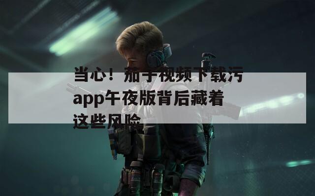当心！茄子视频下载污app午夜版背后藏着这些风险
