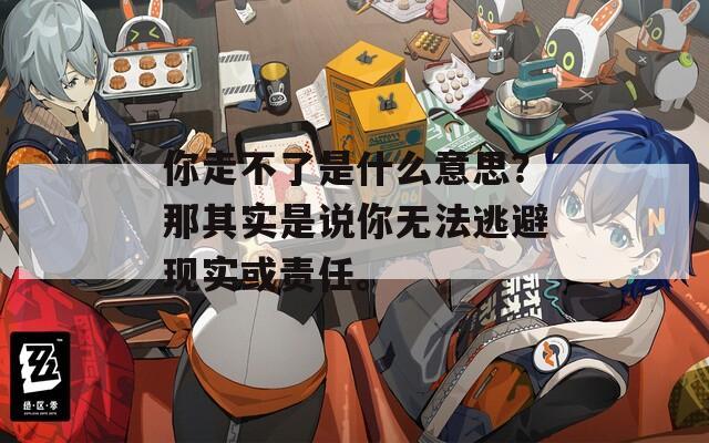你走不了是什么意思？那其实是说你无法逃避现实或责任。