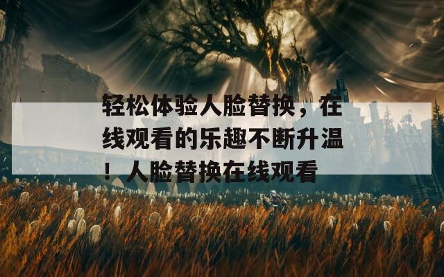 轻松体验人脸替换，在线观看的乐趣不断升温！人脸替换在线观看