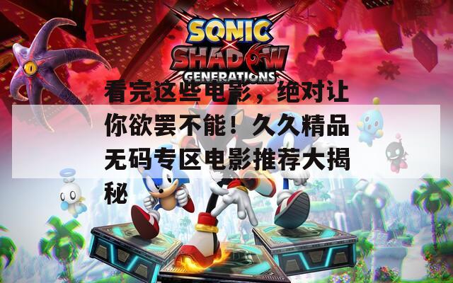 看完这些电影，绝对让你欲罢不能！久久精品无码专区电影推荐大揭秘