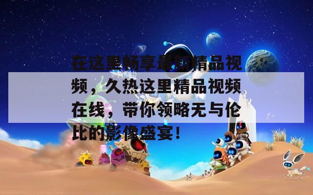 在这里畅享最新精品视频，久热这里精品视频在线，带你领略无与伦比的影像盛宴！