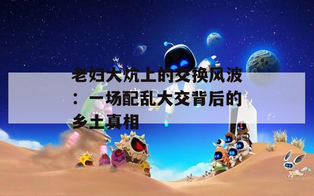 老妇大炕上的交换风波：一场配乱大交背后的乡土真相