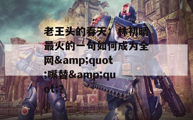 老王头的春天：林初晴最火的一句如何成为全网&quot;嘴替&quot;？