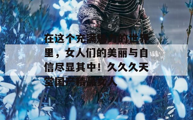 在这个充满魅力的世界里，女人们的美丽与自信尽显其中！久久久天堂国产精品女人