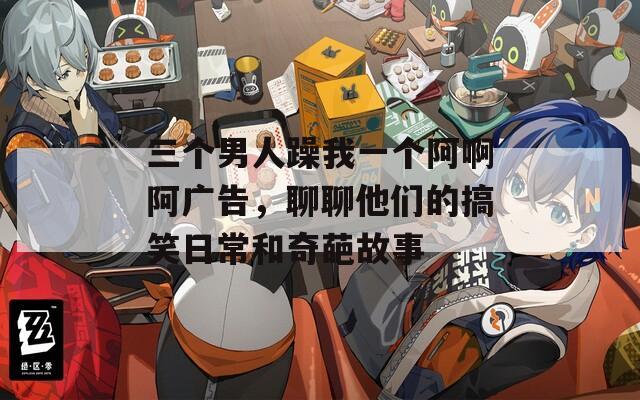 三个男人躁我一个阿啊阿广告，聊聊他们的搞笑日常和奇葩故事