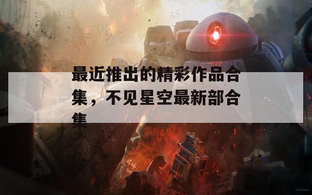 最近推出的精彩作品合集，不见星空最新部合集