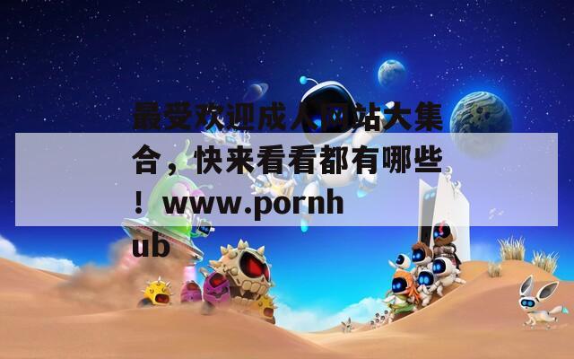 最受欢迎成人网站大集合，快来看看都有哪些！www.pornhub