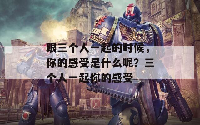 跟三个人一起的时候，你的感受是什么呢？三个人一起你的感受