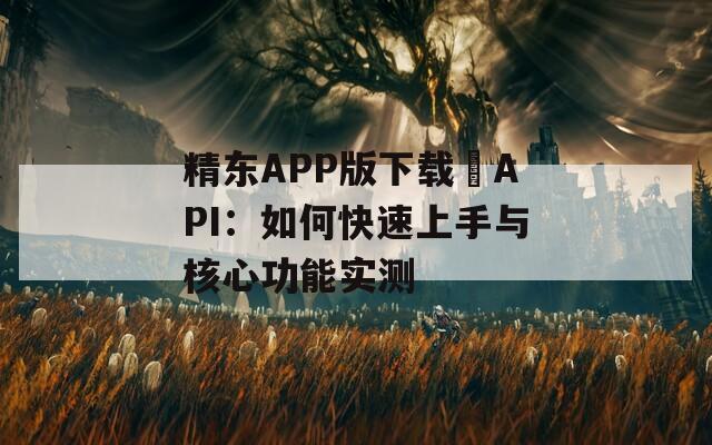 精东APP版下载汅API：如何快速上手与核心功能实测