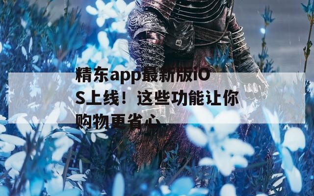 精东app最新版iOS上线！这些功能让你购物更省心