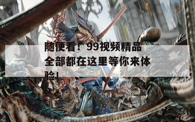 随便看！99视频精品全部都在这里等你来体验！