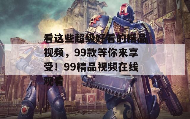 看这些超级好看的精品视频，99款等你来享受！99精品视频在线观看