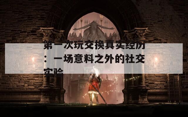 第一次玩交换真实经历：一场意料之外的社交实验